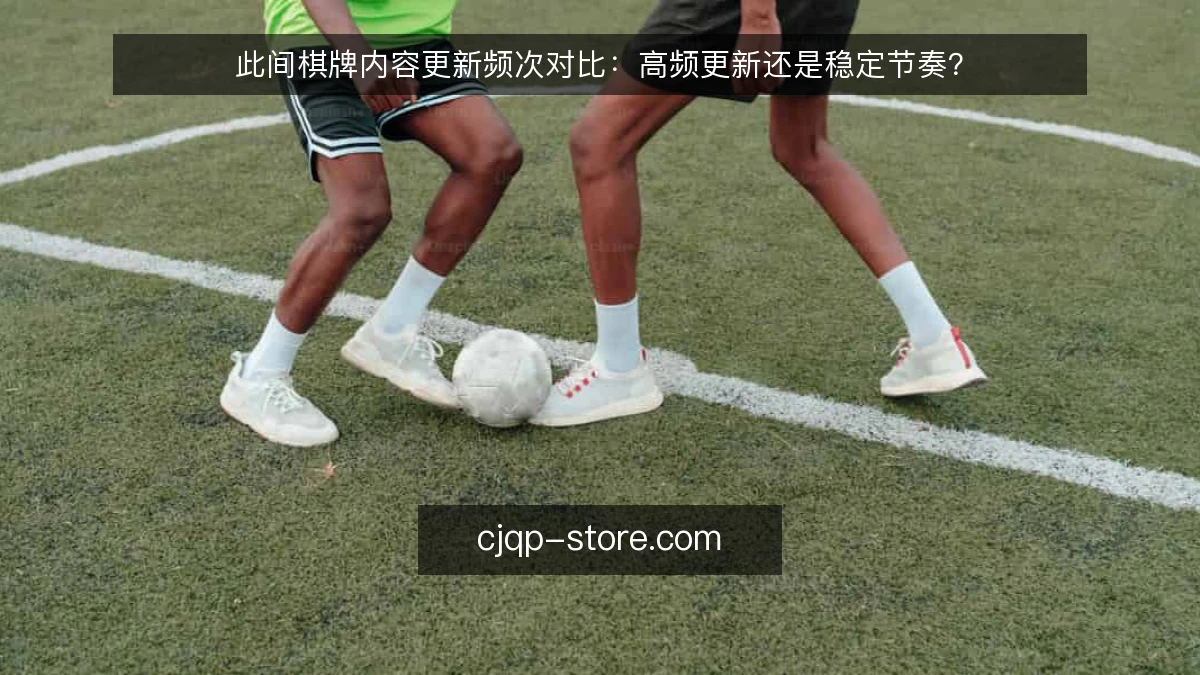此间棋牌内容更新频次对比:高频更新还是稳定节奏?